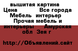 вышитая картина  › Цена ­ 8 000 - Все города Мебель, интерьер » Прочая мебель и интерьеры   . Амурская обл.,Зея г.